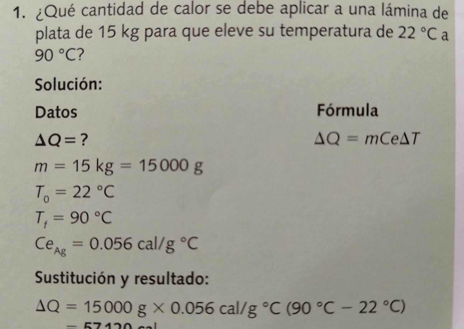 ¿Qué cantidad de calor se debe aplicar a una lámina de 
plata de 15 kg para que eleve su temperatura de 22°C a
90°C ? 
Solución: 
Datos Fórmula
△ Q= ?
△ Q=mCe△ T
m=15kg=15000g
T_0=22°C
T_f=90°C
Ce_Ag=0.056cal/g°C
Sustitución y resultado:
Delta Q=15000g* 0.056cal/g°C(90°C-22°C)
=57120