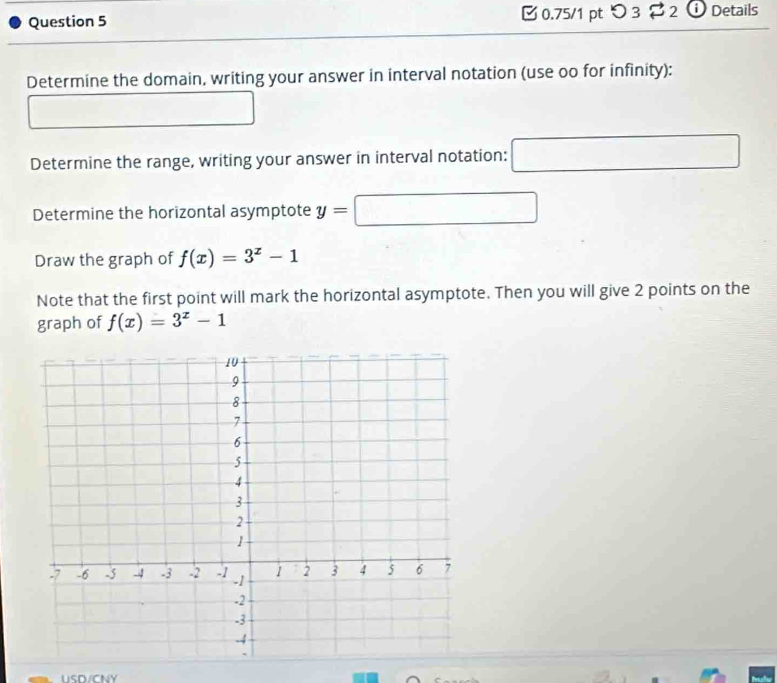 [ 0.75/1 pt つ 3 ? 2 ⓘ Details 
Determine the domain, writing your answer in interval notation (use oo for infinity): 
Determine the range, writing your answer in interval notation: □ 
Determine the horizontal asymptote y=□
Draw the graph of f(x)=3^x-1
Note that the first point will mark the horizontal asymptote. Then you will give 2 points on the 
graph of f(x)=3^x-1
USD/CNY