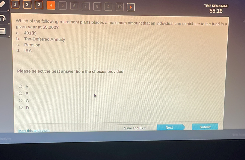 1 2 3 4 5 6 7 8 9 10 D TIME REMAINING
58:18
Which of the following retirement plans places a maximum amount that an individual can contribute to the fund in a
given year at $5,000?
a. 401 (k)
b. Tax-Deferred Annuity
c. Pension
d. IRA
Please select the best answer from the choices provided
A
B
C
D
Mark this and return Save and Exit Next Submit
Nec
Activry