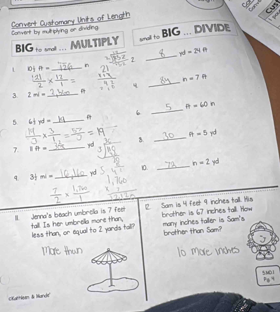 Cor 
Conve 
Cust 
Convert Customary Units of Length 
Apor 
Convert by multiplying or dividing 
BIG to small … MULTIPLY small to BIG DIVIDE 
_
yd=24ft
2 
1 10 1/2 ft= _ 
in
-=
_
in=7 f 
4. 
3. 2mi= _ 

_
ft=60in
6. 
t 
5. 6 yd= _
x-
ft=5 yd
8. 
_ 
7. 11ft=
_ yd
in=2 yd
10._ 
9. 3 1/2 mi= _ 
yd
1I. Jenna's beach umbrella is 7 feet 12 Sam is 4 feet 9 inches tall. His 
tall. Is her umbrella more than, brother is 67 inches tall. How 
less than, or equal to 2 yards tall? many inches taller is Sam's 
brother than Sam? 
5MD.1 
CKathleen & Mande'