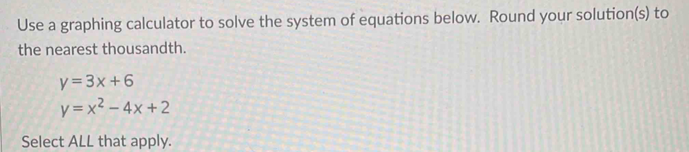 Use a graphing calculator to solve the system of equations below. Round your solution(s) to
the nearest thousandth.
y=3x+6
y=x^2-4x+2
Select ALL that apply.