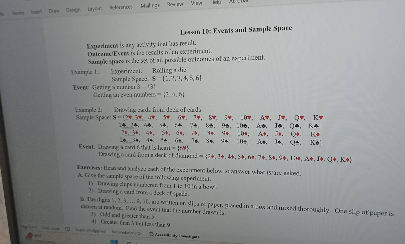 Home Insert Draw Design Layout References Mailings Review View 
Help Acrobat 
Lesson 10: Events and Sample Space 
Experiment is any activity that has result. 
Outcome/Event is the results of an experiment. 
Sample space is the set of all possible outcomes of an experiment. 
Example 1: Experiment: Rolling a die 
Sample Space: S= 1,2,3,4,5,6
Event: Getting a number 3= 3
Getting an even numbers = 2,4,6
Example 2: Drawing cards from deck of cards. 
Sample Space: S= 2v,3v,4v,5v,6v,7v,8v,9v, 10v, Av, Jv, Qv, Kv
2. 34, 44, 54, 62, 72, 82, 92, 102, A2, J2, K2
, 3, 4, 50, 6, 7+7+,8,94,10,A,J
24. 3e.42. 5, 6, 7, 8 94, 104, A4, J_ △ ,Q4,K4
Event: Drawing a card 6 that is heart = 6,
Drawing a card from a deck of diamond = 2Leftrightarrow 3to ,4to ,5to ,6to ,7to ,8to ,9to ,10to K 
Exercises: Read and analyze each of the experiment below to answer what is/are asked. 
A. Give the sample space of the following experiment. 
1) Drawing chips numbered from 1 to 10 in a bowl. 
2) Drawing a card from a deck of spade. 
B. The digits 1, 2, 3, .. 9, 10, are written on slips of paper, placed in a box and mixed thoroughly. One slip of paper is 
chosen at random. Find the event that the number drawn is: 
3) Odd and greater than 5
4) Greater than 3 but less than 9
ug hè thē muá English (Philippines) Jext Predictions: On Accessibility: Investigate