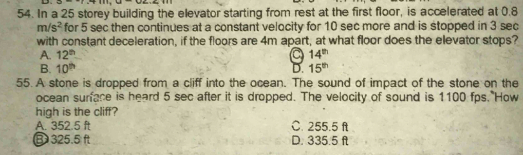 In a 25 storey building the elevator starting from rest at the first floor, is accelerated at 0.8
m/s^2 for 5 sec then continues at a constant velocity for 10 sec more and is stopped in 3 sec
with constant deceleration, if the floors are 4m apart, at what floor does the elevator stops?
A. 12^(th) a 14^(th)
B. 10^(th) D. 15^(th)
55. A stone is dropped from a cliff into the ocean. The sound of impact of the stone on the
ocean surface is heard 5 sec after it is dropped. The velocity of sound is 1100 fps. How
high is the cliff?
A. 352.5 ft C. 255.5 ft
③ 325.5 ft D. 335.5 ft