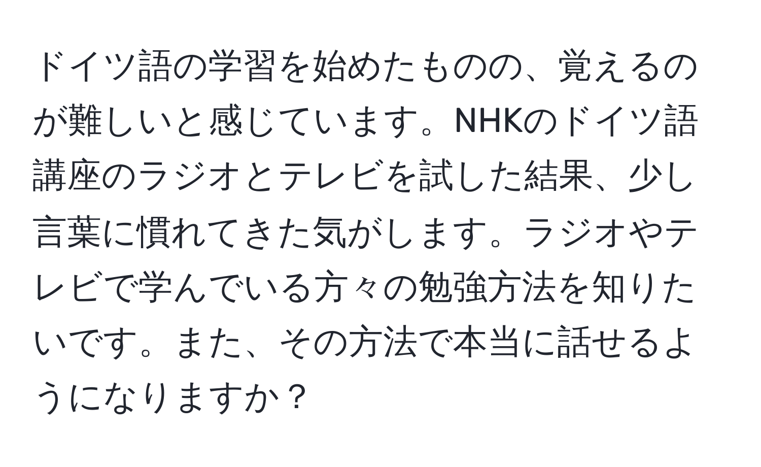 ドイツ語の学習を始めたものの、覚えるのが難しいと感じています。NHKのドイツ語講座のラジオとテレビを試した結果、少し言葉に慣れてきた気がします。ラジオやテレビで学んでいる方々の勉強方法を知りたいです。また、その方法で本当に話せるようになりますか？