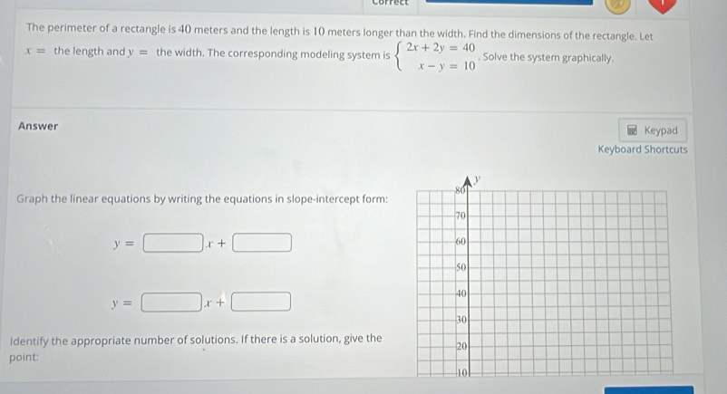 The perimeter of a rectangle is 40 meters and the length is 10 meters longer than the width. Find the dimensions of the rectangle. Let
x= the length and y= the width. The corresponding modeling system is beginarrayl 2x+2y=40 x-y=10endarray.. Solve the system graphically. 
Answer Keypad 
Keyboard Shortcuts 
Graph the linear equations by writing the equations in slope-intercept form:
y=□ x+□
y=□ x+□
Identify the appropriate number of solutions. If there is a solution, give the 
point: