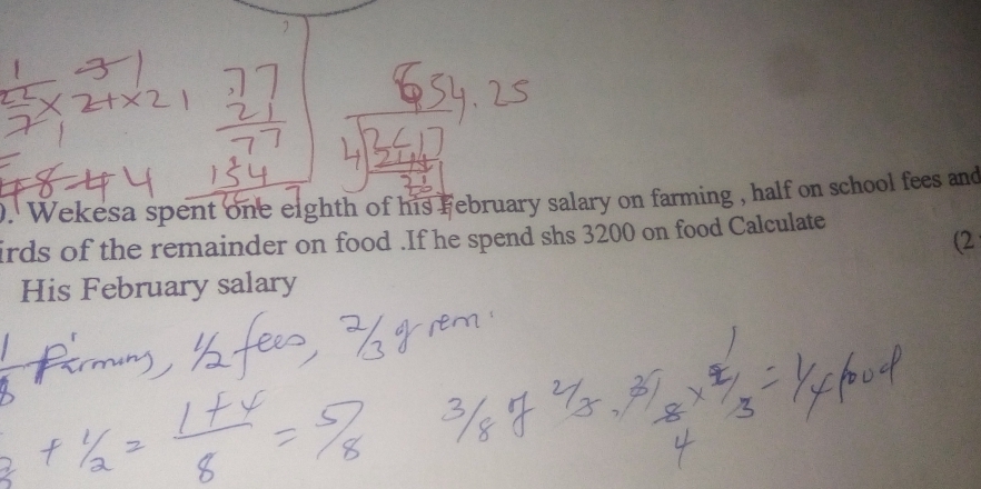 Wekesa spent one eighth of his February salary on farming , half on school fees and 
irds of the remainder on food .If he spend shs 3200 on food Calculate 
(2 
≌His February salary