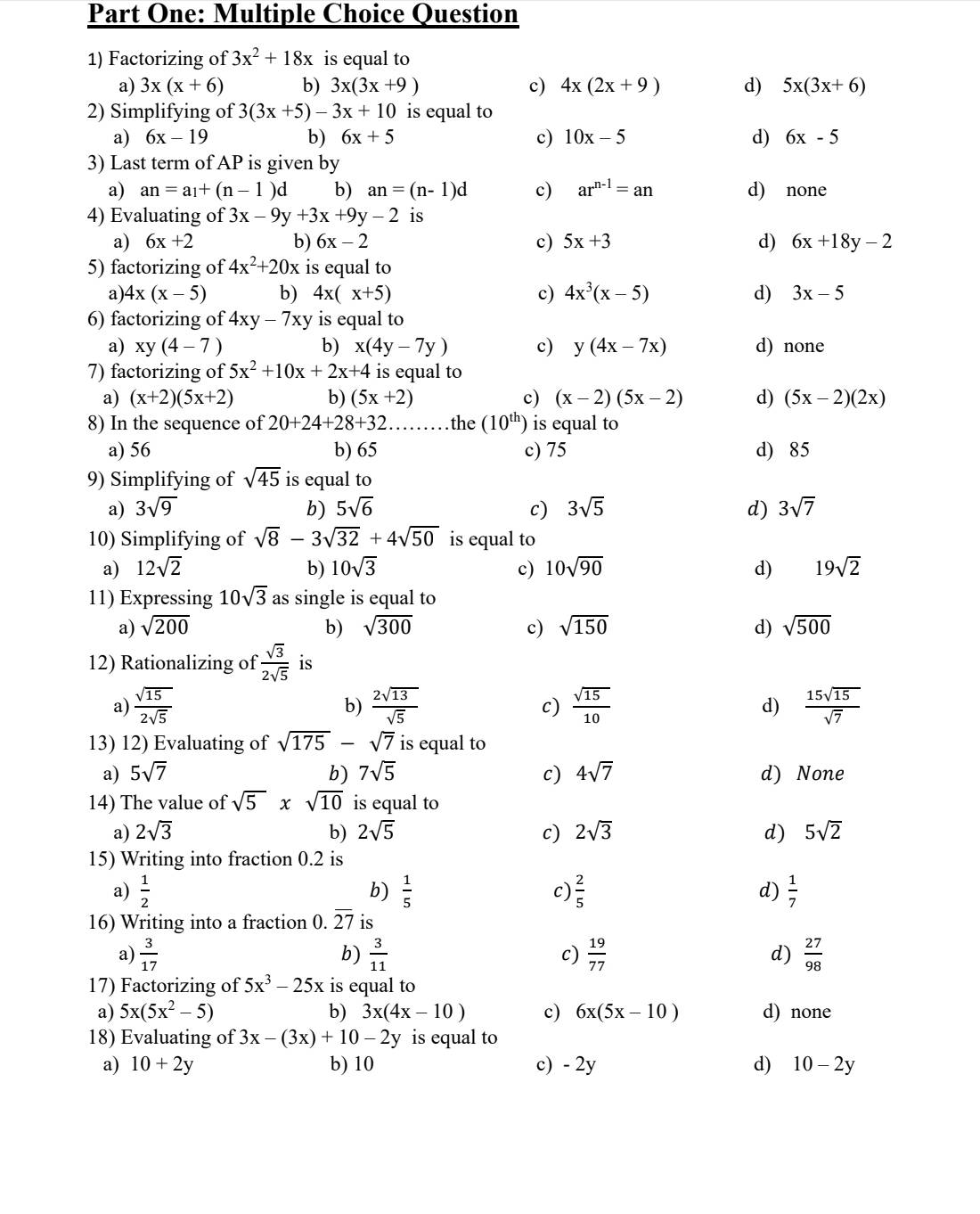 Part One: Multiple Choice Question
1) Factorizing of 3x^2+18x is equal to
a) 3x(x+6) b) 3x(3x+9) c) 4x(2x+9) d) 5x(3x+6)
2) Simplifying of 3(3x+5)-3x+10 is equal to
a) 6x-19 b) 6x+5 c) 10x-5 d) 6x-5
3) Last term of AP is given by
a) an=a_1+(n-1) d b) an=(n-1)d c) ar^(n-1)=an d) none
4) Evaluating of 3x-9y+3x+9y-2 is
a) 6x+2 b) 6x-2 c) 5x+3 d) 6x+18y-2
5) factorizing of 4x^2+20x is equal to
a) 4x(x-5) b) 4x(x+5) c) 4x^3(x-5) d) 3x-5
6) factorizing of 4xy-7xy is equal to
a) xy(4-7) b) x(4y-7y) c) y(4x-7x) d) none
7) factorizing of 5x^2+10x+2x+4 is equal to
a) (x+2)(5x+2) b) (5x+2) c) (x-2)(5x-2) d) (5x-2)(2x)
8) In the sequence of 20+24+28+32.. the (10^(th)) is equal to
a) 56 b) 65 c) 75 d) 85
9) Simplifying of sqrt(45) is equal to
a) 3sqrt(9) b) 5sqrt(6) c) 3sqrt(5) d) 3sqrt(7)
10) Simplifying of sqrt(8)-3sqrt(32)+4sqrt(50) is equal to
a) 12sqrt(2) b) 10sqrt(3) c) 10sqrt(90) d) 19sqrt(2)
11) Expressing 10sqrt(3) as single is equal to
a) sqrt(200) b) sqrt(300) c) sqrt(150) d) sqrt(500)
12) Rationalizing of  sqrt(3)/2sqrt(5)  is
a)  sqrt(15)/2sqrt(5)   2sqrt(13)/sqrt(5)  c)  sqrt(15)/10  d)  15sqrt(15)/sqrt(7) 
b)
13) 12) Evaluating of sqrt(175)-sqrt(7) is equal to
a) 5sqrt(7) b) 7sqrt(5) c) 4sqrt(7) d) None
14) The value of sqrt(5)* sqrt(10) is equal to
a) 2sqrt(3) b) 2sqrt(5) c) 2sqrt(3) d) 5sqrt(2)
15) Writing into fraction 0.2 is
a)  1/2  b)  1/5  c)  2/5  d)  1/7 
16) Writing into a fraction 0. overline 27 is
a)  3/17   3/11  c)  19/77  d)  27/98 
b)
17) Factorizing of 5x^3-25x is equal to
a) 5x(5x^2-5) b) 3x(4x-10) c) 6x(5x-10) d) none
18) Evaluating of 3x-(3x)+10-2y is equal to
a) 10+2y b) 10 c) - 2y d) 10-2y