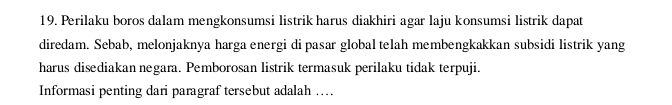 Perilaku boros dalam mengkonsumsi listrik harus diakhiri agar laju konsumsi listrik dapat 
diredam. Sebab, melonjaknya harga energi di pasar global telah membengkakkan subsidi listrik yang 
harus disediakan negara. Pemborosan listrik termasuk perilaku tidak terpuji. 
Informasi penting dari paragraf tersebut adalah ….