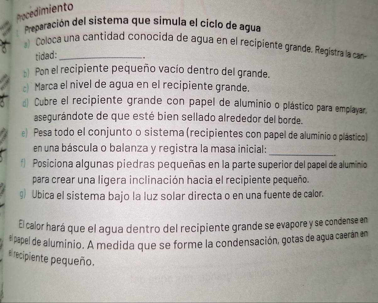 Procedimiento 
Preparación del sistema que simula el ciclo de agua 
a) Coloca una cantidad conocida de agua en el recipiente grande. Registra la can 
tidad: 
. 
Pon el recipiente pequeño vacío dentro del grande. 
c) Marca el nivel de agua en el recipiente grande. 
Cubre el recipiente grande con papel de aluminio o plástico para emplayar 
asegurándote de que esté bien sellado alrededor del borde. 
e) Pesa todo el conjunto o sistema (recipientes con papel de aluminio o plástico) 
en una báscula o balanza y registra la masa inicial:_ 
f) Posiciona algunas piedras pequeñas en la parte superior del papel de aluminio 
para crear una ligera inclinación hacia el recipiente pequeño. 
g) Ubica el sistema bajo la luz solar directa o en una fuente de calor. 
El calor hará que el agua dentro del recipiente grande se evapore y se condense en 
el papel de aluminio. A medida que se forme la condensación, gotas de agua caerán en 
el recipiente pequeño.