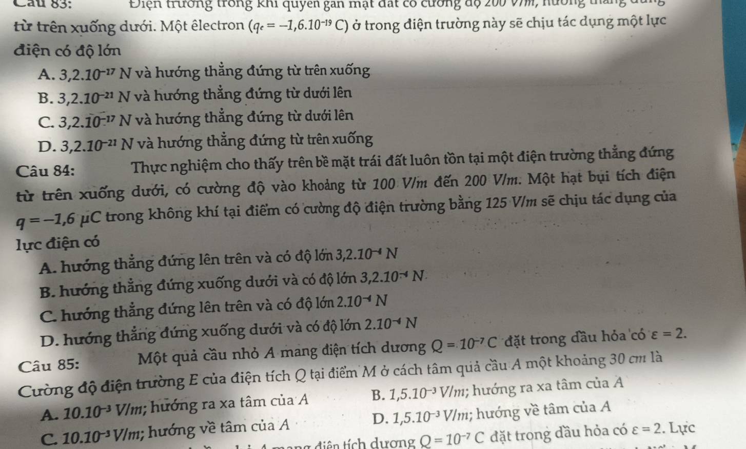 Cau 83: Điện trường trong khi quyên gan mạt đất có cường độ 200 v7m, nường tháng
từ trên xuống dưới. Một êlectron (q_e=-1,6.10^(-19)C) ở trong điện trường này sẽ chịu tác dụng một lực
điện có độ lớn
A. 3,2.10^(-17)N và hướng thẳng đứng từ trên xuống
B. 3,2.10^(-21)N và hướng thẳng đứng từ dưới lên
C. 3,2.10^(-17)N và hướng thẳng đứng từ dưới lên
D. 3,2.10^(-21)N và hướng thẳng đứng từ trên xuống
Câu 84: Thực nghiệm cho thấy trên bề mặt trái đất luôn tồn tại một điện trường thẳng đứng
từ trên xuống dưới, có cường độ vào khoảng từ 100 V/m đến 200 V/m. Một hạt bụi tích điện
q=-1,6mu C trong không khí tại điểm có cường độ điện trường bằng 125 V/m sẽ chịu tác dụng của
lực điện có
A. hướng thẳng đứng lên trên và có độ lớn 3,2.10^(-4)N
B. hướng thẳng đứng xuống dưới và có độ lớn 3,2.10^(-4)N.
C. hướng thẳng đứng lên trên và có độ lớn 2.10^(-4)N
D. hướng thẳng đứng xuống dưới và có độ lớn 2.10^(-4)N
Câu 85: Một quả cầu nhỏ A mang điện tích dương Q=10^(-7)C đặt trong đầu hỏa có varepsilon =2.
Cường độ điện trường E của điện tích Q tại điểm M ở cách tâm quả cầu A một khoảng 30 cm là
A. 10.10^(-3)V/m; hướng ra xa tâm của A B. 1,5.10^(-3)V/m; hướng ra xa tâm của A
C. 10.10^(-3)V/m,; hướng về tâm của A D. 1,5.10^(-3)V/m; hướng về tâm của A
g di ên tích dương Q=10^(-7)C đặt trong đầu hỏa có varepsilon =2. Lực