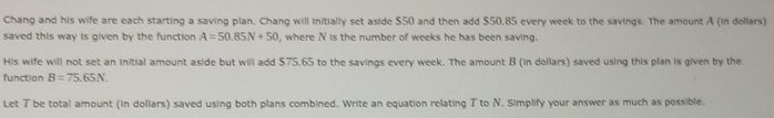 Chang and his wife are each starting a saving plan. Chang will initially set aside $50 and then add $50,85 every week to the savings. The amount A (in dollars) 
saved this way is given by the function A=50.85N+50 , where N is the number of weeks he has been saving. 
His wife will not set an initial amount aside but will add $75.65 to the savings every week. The amount B (in dollars) saved using this plan is given by the 
function B=75.65N. 
Let T be total amount (in dollars) saved using both plans combined. Write an equation relating T to N. Simplify your answer as much as possible.