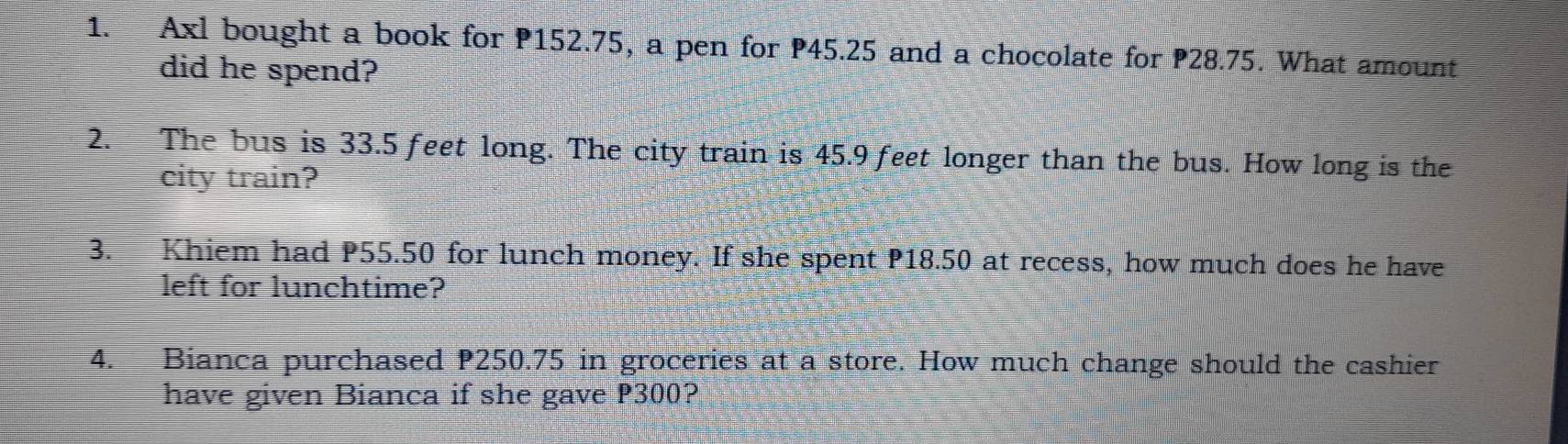 Axl bought a book for P152.75, a pen for P45.25 and a chocolate for P28.75. What amount 
did he spend? 
2. The bus is 33.5 feet long. The city train is 45.9 feet longer than the bus. How long is the 
city train? 
3. Khiem had P55.50 for lunch money. If she spent P18.50 at recess, how much does he have 
left for lunchtime? 
4. Bianca purchased P250.75 in groceries at a store. How much change should the cashier 
have given Bianca if she gave P300?