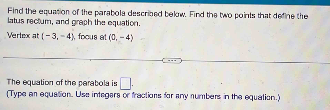 Find the equation of the parabola described below. Find the two points that define the 
latus rectum, and graph the equation. 
Vertex at (-3,-4) , focus at (0,-4)
The equation of the parabola is □. 
(Type an equation. Use integers or fractions for any numbers in the equation.)