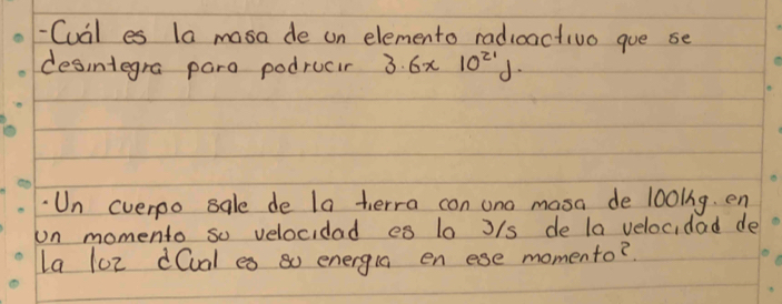 Cual es la masa de un elemento radicactivo gue se 
desintegra para podrucir 3.6* 10^(21)J. 
Un cverpo sale de la herra con ono masa de 1o0lng. en 
on momento so velocidad es 10 J/s de la velocidad de 
la l0z d(ual es so energla en ese momento?