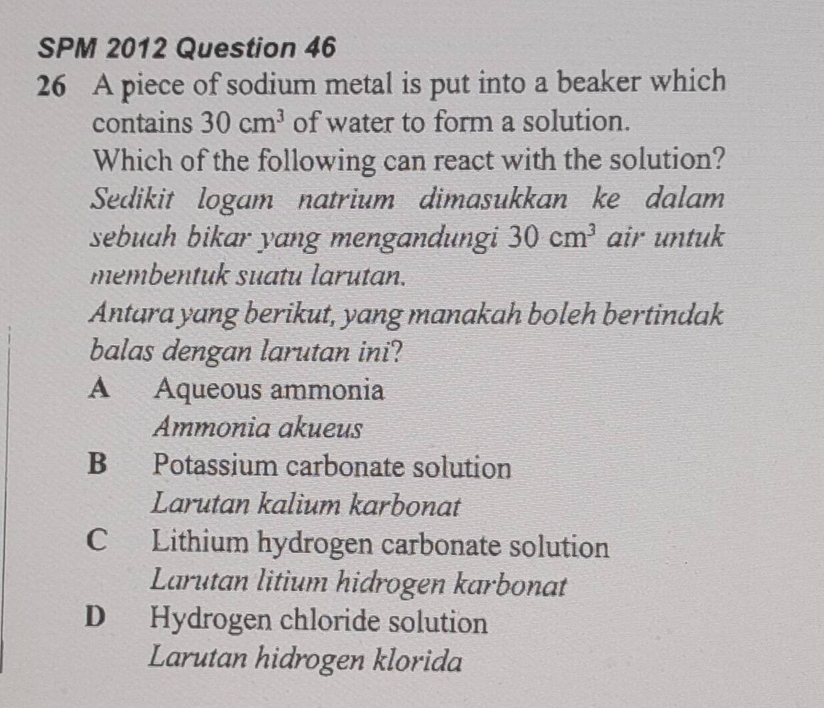 SPM 2012 Question 46
26 A piece of sodium metal is put into a beaker which
contains 30cm^3 of water to form a solution.
Which of the following can react with the solution?
Sedikit logam natrium dimasukkan ke dalam
sebuah bikar yang mengandungi 30cm^3 air untuk
membentuk suatu larutan.
Antara yang berikut, yang manakah boleh bertindak
balas dengan larutan ini?
A Aqueous ammonia
Ammonia akueus
B Potassium carbonate solution
Larutan kalium karbonat
C Lithium hydrogen carbonate solution
Larutan litium hidrogen karbonat
D Hydrogen chloride solution
Larutan hidrogen klorida