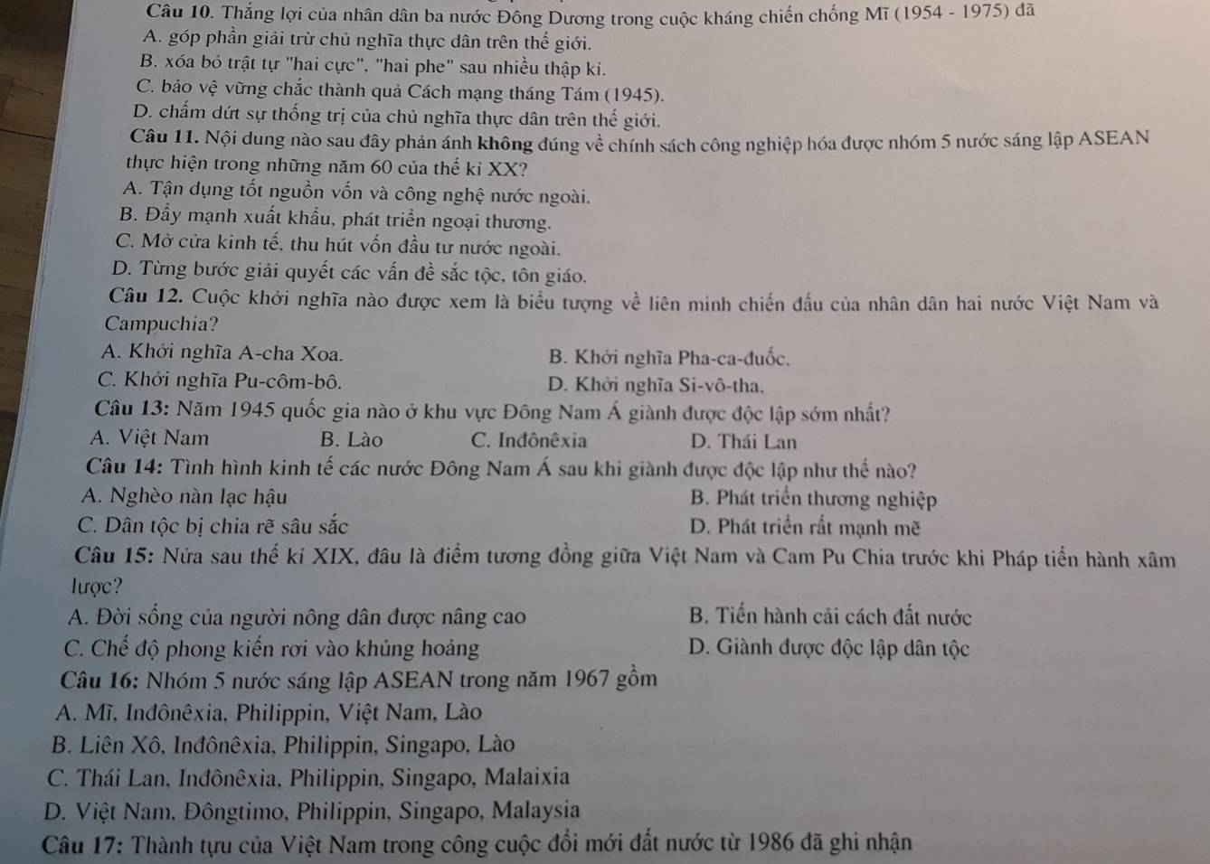 Thắng lợi của nhân dân ba nước Đông Dương trong cuộc kháng chiến chống Mĩ (1954 - 1975) đã
A. góp phần giải trừ chủ nghĩa thực dân trên thế giới.
B. xóa bỏ trật tự "hai cực", "hai phe" sau nhiều thập ki.
C. bảo vệ vững chắc thành quả Cách mạng tháng Tám (1945).
D. chấm dứt sự thống trị của chủ nghĩa thực dân trên thế giới.
Câu 11. Nội dung nào sau đây phản ánh không đúng về chính sách công nghiệp hóa được nhóm 5 nước sáng lập ASEAN
thực hiện trong những năm 60 của thế kỉ XX?
A. Tận dụng tốt nguồn vốn và công nghệ nước ngoài.
B. Đẩy mạnh xuất khẩu, phát triển ngoại thương.
C. Mở cửa kinh tế, thu hút vốn đầu tư nước ngoài.
D. Từng bước giải quyết các vấn đề sắc tộc, tôn giáo.
Câu 12. Cuộc khởi nghĩa nào được xem là biểu tượng về liên minh chiến đầu của nhân dân hai nước Việt Nam và
Campuchia?
A. Khởi nghĩa A-cha Xoa. B. Khởi nghĩa Pha-ca-đuốc.
C. Khởi nghĩa Pu-côm-bô. D. Khởi nghĩa Si-vô-tha.
Câu 13: Năm 1945 quốc gia nào ở khu vực Đông Nam Á giành được độc lập sớm nhất?
A. Việt Nam B. Lào C. Indônêxia D. Thái Lan
Câu 14: Tình hình kinh tế các nước Đông Nam Á sau khi giành được độc lập như thể nào?
A. Nghèo nàn lạc hậu B. Phát triển thương nghiệp
C. Dân tộc bị chia rẽ sâu sắc D. Phát triển rắt mạnh mẽ
Câu 15: Nửa sau thế kỉ XIX, đâu là điểm tương đồng giữa Việt Nam và Cam Pu Chia trước khi Pháp tiến hành xâm
lược 
A. Đời sống của người nông dân được nâng cao B. Tiến hành cải cách đất nước
C. Chế độ phong kiến rơi vào khủng hoảng D. Giành được độc lập dân tộc
Câu 16: Nhóm 5 nước sáng lập ASEAN trong năm 1967 gồm
A. Mĩ, Inđônêxia, Philippin, Việt Nam, Lào
B. Liên Xô, Inđônêxia, Philippin, Singapo, Lào
C. Thái Lan, Inđônêxia, Philippin, Singapo, Malaixia
D. Việt Nam, Đôngtimo, Philippin, Singapo, Malaysia
Câu 17: Thành tựu của Việt Nam trong công cuộc đổi mới đất nước từ 1986 đã ghi nhận