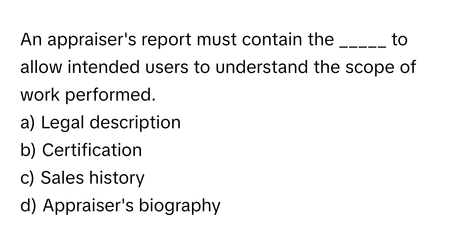 An appraiser's report must contain the _____ to allow intended users to understand the scope of work performed.

a) Legal description 
b) Certification 
c) Sales history 
d) Appraiser's biography