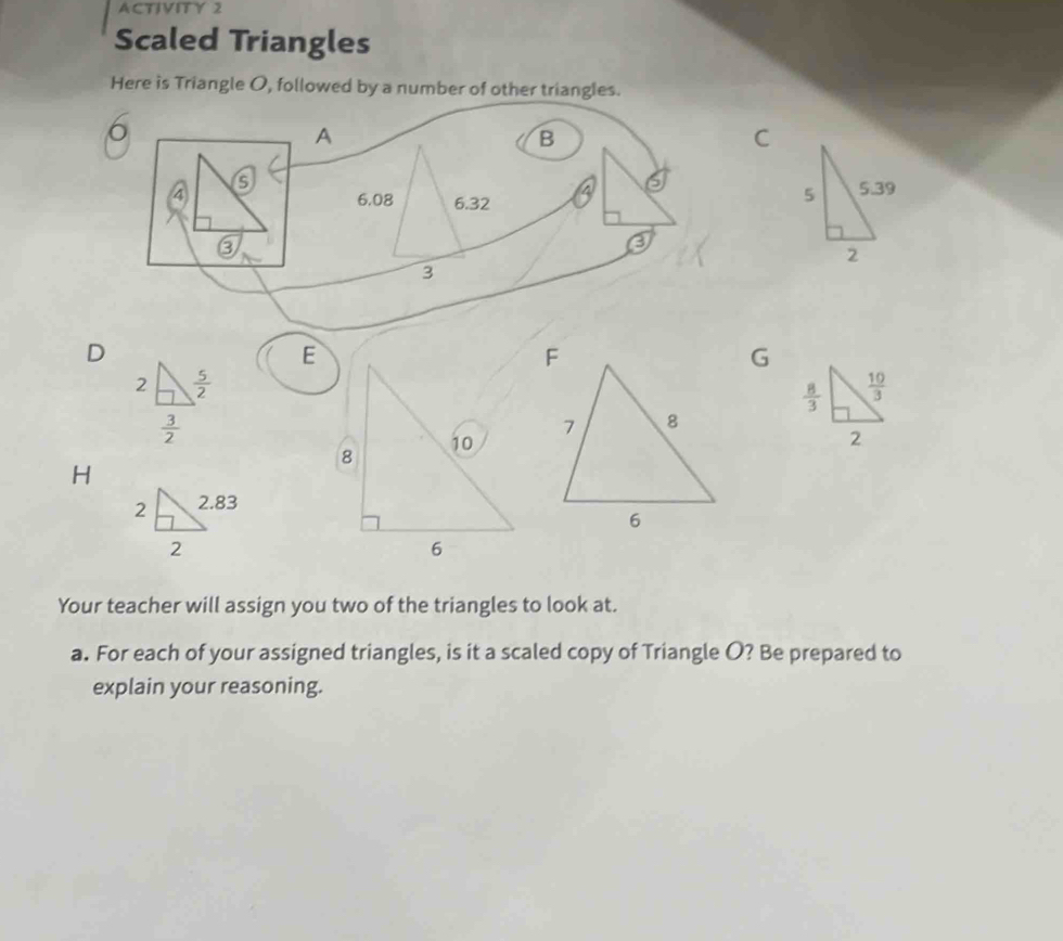 ACTIVITY 2
Scaled Triangles
Here is Triangle O, followed by a number of other triangles.
6
A
B
C
 
D
E
G
H
Your teacher will assign you two of the triangles to look at.
a. For each of your assigned triangles, is it a scaled copy of Triangle O? Be prepared to
explain your reasoning.