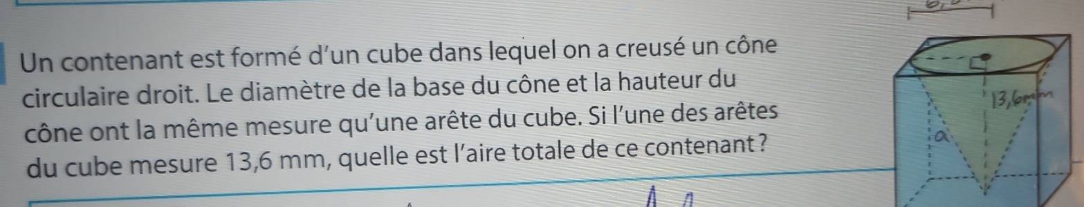 Un contenant est formé d'un cube dans lequel on a creusé un cône 
circulaire droit. Le diamètre de la base du cône et la hauteur du 
cône ont la même mesure qu'une arête du cube. Si l'une des arêtes 
du cube mesure 13,6 mm, quelle est l’aire totale de ce contenant ?