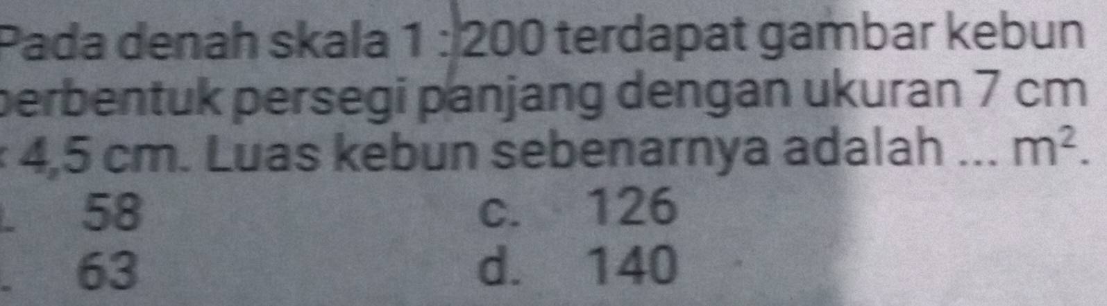 Pada denah skala 1: 200 terdapat gambar kebun
perbentuk persegi panjang dengan ukuran 7 cm
* 4,5 cm. Luas kebun sebenarnya adalah _ m^2.. 58 c. 126 . 63 d. 140