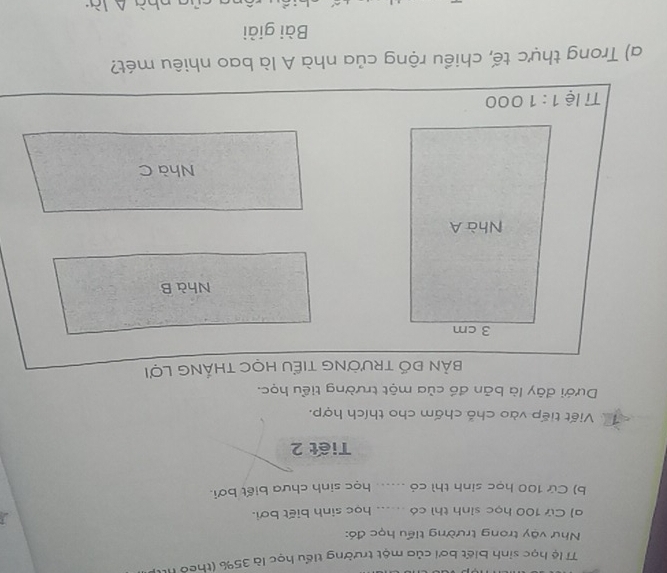 lệ học sinh biết bơi của một trường tiểu học là 35% (theo Ht
Như vậy trong trường tiểu học đó:
a) Cử 100 học sinh thì có _học sinh biết bơi.
b) Cứ 100 học sinh thì có ..... học sinh chưa biết bơi.
Tiết 2
Viết tiếp vào chỗ chấm cho thích hợp.
Dưới đây là bản đồ của một trường tiểu học.
BảN ĐỐ tRườNG TIểU HọC THắNG Lợi
Nhà B
Nhà C
a) Trong thực tế, chiều rộng của nhà A là bao nhiêu mét?
Bài giải
l a nhà  là