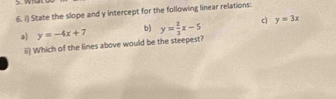 wh
6. i) State the slope and y intercept for the following linear relations:
c) y=3x
b)
a) y=-4x+7 y= 2/3 x-5
Which of the lines above would be the steepest?