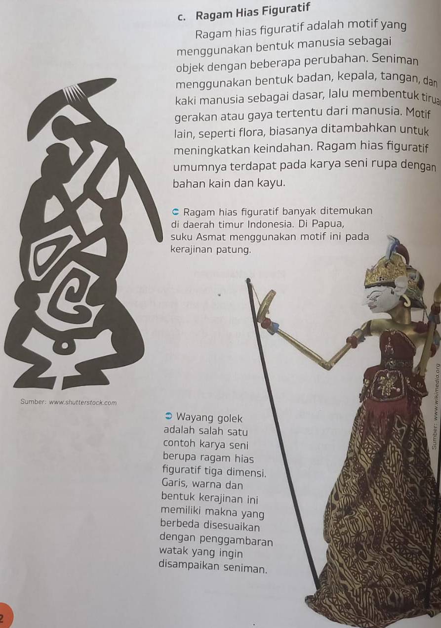 Ragam Hias Figuratif 
Ragam hias figuratif adalah motif yang 
menggunakan bentuk manusia sebagai 
objek dengan beberapa perubahan. Seniman 
menggunakan bentuk badan, kepala, tangan, dan 
kaki manusia sebagai dasar, lalu membentuk tirua 
gerakan atau gaya tertentu dari manusia. Motif 
lain, seperti flora, biasanya ditambahkan untuk 
meningkatkan keindahan. Ragam hias figuratif 
umumnya terdapat pada karya seni rupa dengan 
bahan kain dan kayu. 
Ragam hias figuratif banyak ditemukan 
di daerah timur Indonesia. Di Papua, 
suku Asmat me 
kerajinan patun 
Sumber: www.shutterstock.com 
Wayang golek 
adalah salah sat 
contoh karya se 
berupa ragam hi 
figuratif tiga dim 
Garis, warna dan 
bentuk kerajinan 
memiliki makna 
berbeda disesuai 
dengan penggam 
watak yang ingin 
disampaikan sen