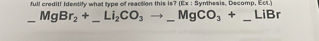 full credit! Identify what type of reaction this is? (Ex : Synthesis, Decomp, Ect.) 
_ MgBr_2+_ Li_2CO_3to _ MgCO_3+_ Li ____ Br