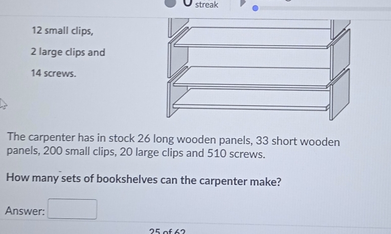 streak
12 small clips,
2 large clips and
14 screws. 
The carpenter has in stock 26 long wooden panels, 33 short wooden 
panels, 200 small clips, 20 large clips and 510 screws. 
How many sets of bookshelves can the carpenter make? 
Answer:
25 of 62