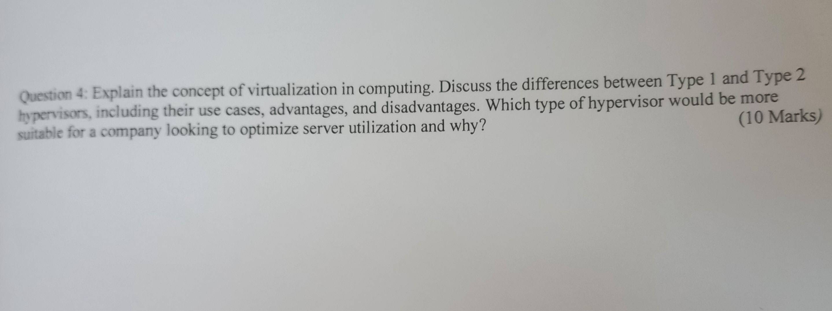 Explain the concept of virtualization in computing. Discuss the differences between Type 1 and Type 2
hypervisors, including their use cases, advantages, and disadvantages. Which type of hypervisor would be more 
suitable for a company looking to optimize server utilization and why? 
(10 Marks)