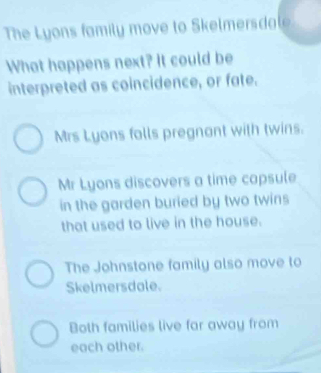 The Lyons family move to Skelmersdale
What happens next? It could be
interpreted as coincidence, or fate.
Mrs Lyons falls pregnant with twins.
Mr Lyons discovers a time capsule
in the garden buried by two twins
that used to live in the house.
The Johnstone family also move to
Skelmersdale.
Both families live far away from
each other.