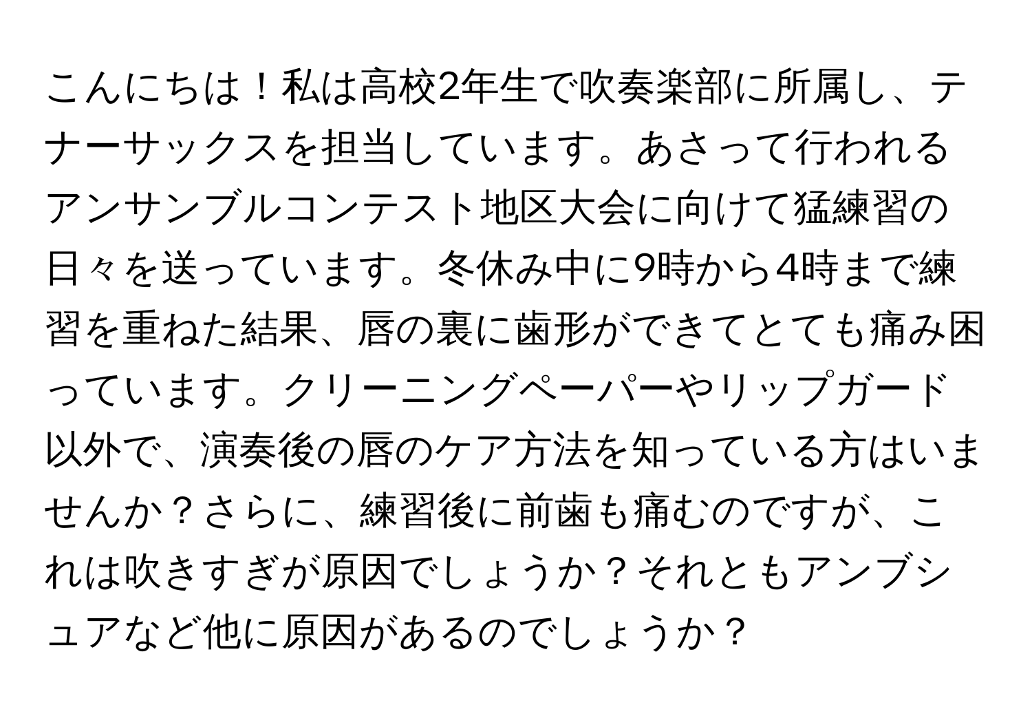 こんにちは！私は高校2年生で吹奏楽部に所属し、テナーサックスを担当しています。あさって行われるアンサンブルコンテスト地区大会に向けて猛練習の日々を送っています。冬休み中に9時から4時まで練習を重ねた結果、唇の裏に歯形ができてとても痛み困っています。クリーニングペーパーやリップガード以外で、演奏後の唇のケア方法を知っている方はいませんか？さらに、練習後に前歯も痛むのですが、これは吹きすぎが原因でしょうか？それともアンブシュアなど他に原因があるのでしょうか？