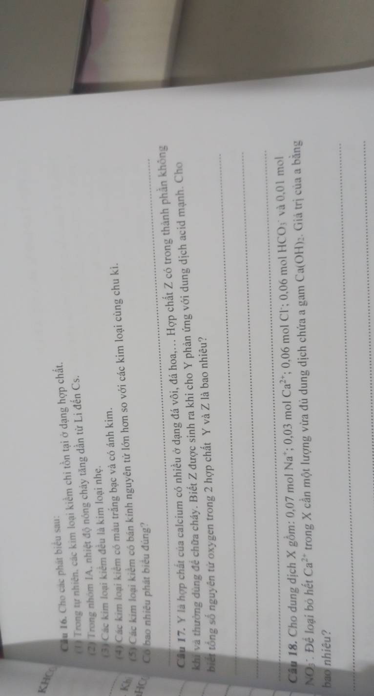 KHC 
Cầu 16. Cho các phát biểu sau: 
(1) Trong tự nhiên, các kim loại kiềm chi tồn tại ở dạng hợp chất. 
(2) Trong nhóm IA. nhiệt độ nóng chảy tăng dần từ Li đến Cs. 
_ 
(3) Các kim loại kiểm đều là kim loại nhẹ. 
(4) Các kim loại kiểm có màu trắng bạc và có ánh kim. 
Kh 
(5) Các kim loại kiểm có bán kính nguyên tử lớn hơn so với các kim loại cùng chu kì. 
HC _Có bao nhiêu phát biểu đúng? 
Câu 17. Y là hợp chất của calcium có nhiều ở dạng đá vôi, đá hoa,... Hợp chất Z có trong thành phần không 
_khi và thường dùng để chữa cháy. Biết Z được sinh ra khi cho Y phản ứng với dung dịch acid mạnh. Cho 
_ 
biết tổng số nguyên tử oxygen trong 2 hợp chất Y và Z là bao nhiêu? 
_ 
_ 
Câu 18. Cho dung dịch X gồm: 0,07 mol Na*; 0,03molCa^(2+); 0,06 mol Cl; 0,06 mol HCO_3 và 0,01 mol
NOs Để loại bỏ hết Ca^(2+) trong X cần một lượng vừa đủ dung dịch chứa a gam Ca(OH)_2. Giá trị của a bằng 
_ 
bao nhiêu? 
_