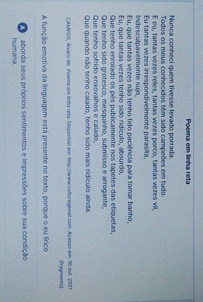 Poema em linha reta 
Nunca conheci quem tivesse levado porrada. 
Todos os meus conhecidos têm sido campeões em tudo. 
E eu, tantas vezes reles, tantas vezes porco, tantas vezes vil, 
Eu tantas vezes irrespondivelmente parasita, 
Indesculpavelmente sujo, 
Eu, que tantas vezes não tenho tido paciência para tomar banho, 
Eu, que tantas vezes tenho sido ridículo, absurdo, 
Que tenho enrolado os pés publicamente nos tapetes das etiquetas, 
Que tenho sido grotesco, mesquinho, submisso e arrogante, 
Que tenho sofrido enxovalhos e calado, 
Que quando não tenho calado, tenho sido mais ridículo ainda. 
CAMPOS, Álvaro de. Poema em linha reta. Disponível em: http://www.culturagenial.com .Acesso em: 10 out. 2021 
(fragmento). 
A função emotiva da linguagem está presente no texto, porque o eu lírico 
A aborda seus próprios sentimentos e impressões sobre sua condição 
humana.