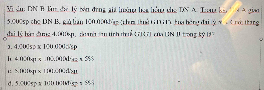 Ví dụ: DN B làm đại lý bán đúng giá hưởng hoa hồng cho DN A. Trong kỳ, TN A giao
5.000sp cho DN B, giá bán 100.000đ/sp (chưa thuế GTGT), hoa hồng đại lý 5%. Cuối tháng
đại lý bán được 4.000sp, doanh thu tính thuế GTGT của DN B trong kỳ là?
a. 4.000sp* 100.000d/sp
b. 4.000sp* 100.000d/sp* 5%
c. 5.000sp* 100.000d/sp
d. 5.000sp* 100.000d/sp* 5%