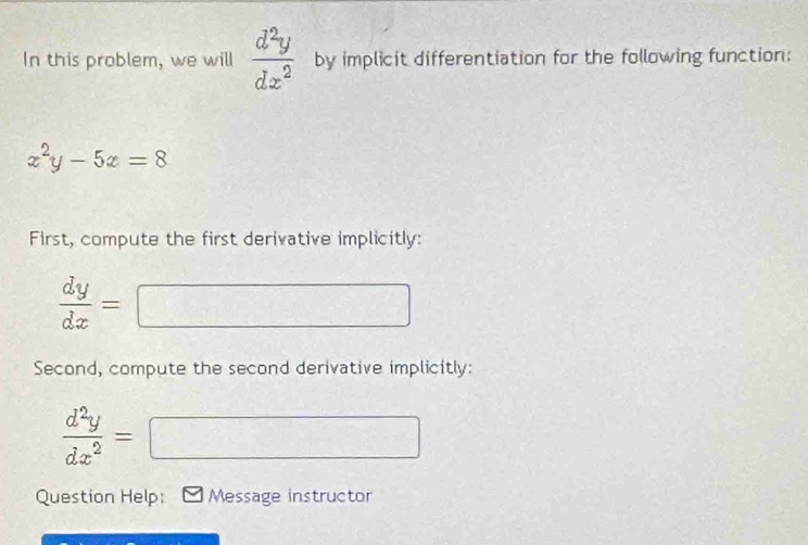 In this problem, we will  d^2y/dx^2  by implicit differentiation for the following function:
x^2y-5x=8
First, compute the first derivative implicitly:
 dy/dx =
(-3,4)
Second, compute the second derivative implicitly:
 d^2y/dx^2 =
(-1
Question Help: Message instructor