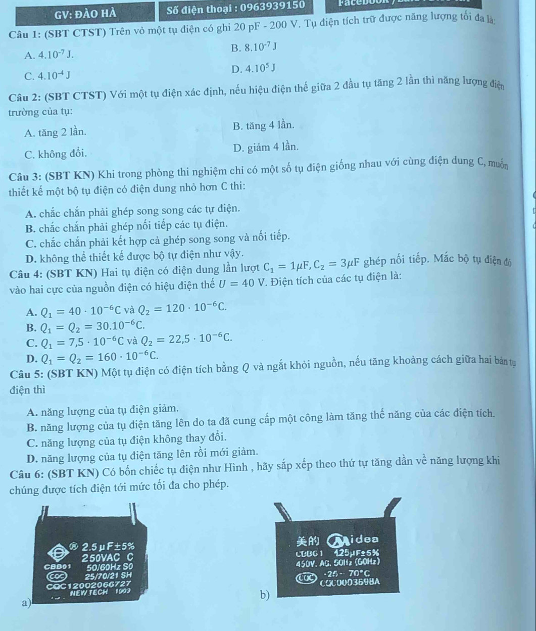 GV: đàO hÀ  Số điện thoại : 0963939150 facebot
Câu 1: (SBT CTST) Trên vỏ một tụ điện có ghi 20 pF - 200 V. Tụ điện tích trữ được năng lượng tối đa là;
A. 4.10^(-7)J. B. 8.10^(-7)J
C. 4.10^(-4)J D. 4.10^5J
Câu 2: (SBT CTST) Với một tụ điện xác định, nếu hiệu điện thế giữa 2 đầu tụ tăng 2 lần thì năng lượng điện
trường của tụ:
A. tăng 2 lần. B. tăng 4 lần.
C. không đổi. D. giảm 4 lần.
Câu 3: (SBT KN) Khi trong phòng thi nghiệm chi có một số tụ điện giống nhau với cùng điện dung C, muốn
thiết kế một bộ tụ điện có điện dung nhỏ hơn C thi:
A. chắc chắn phải ghép song song các tự điện.
B. chắc chắn phải ghép nối tiếp các tụ điện.
C. chắc chắn phải kết hợp cả ghép song song và nối tiếp.
D. không thể thiết kế được bộ tự điện như vậy.
Câu 4: (SBT KN) Hai tụ điện có điện dung lần lượt C_1=1mu F,C_2=3mu F ghép nối tiếp. Mắc bộ tụ điện đó
vào hai cực của nguồn điện có hiệu điện thế U=40V *. Điện tích của các tụ điện là:
A. Q_1=40· 10^(-6)C và Q_2=120· 10^(-6)C.
B. Q_1=Q_2=30.10^(-6)C.
C. Q_1=7,5· 10^(-6)C và Q_2=22,5· 10^(-6)C.
D. Q_1=Q_2=160· 10^(-6)C.
Câu 5: (SBT KN) Một tụ điện có điện tích bằng Q và ngắt khỏi nguồn, nếu tăng khoảng cách giữa hai bản tu
điện thì
A. năng lượng của tụ điện giảm.
B. năng lượng của tụ điện tăng lên do ta đã cung cấp một công làm tăng thế năng của các điện tích.
C. năng lượng của tụ điện không thay đổi.
D. năng lượng của tụ điện tăng lên rồi mới giảm.
Câu 6: (SBT KN) Có bốn chiếc tụ điện như Hình , hãy sắp xếp theo thứ tự tăng dần về năng lượng khi
chúng được tích điện tới mức tối đa cho phép.

®2.5μF±5% Lidea
250VAC C CBB6 1 425µF±5%
CBB01 50/60Hz S0
25/70/21 SH 450V. AG. 50H2 (GOHz)
-25-70°C
CQC12002066727 CQC000369BA
NEW FECH  1993
b)
a)