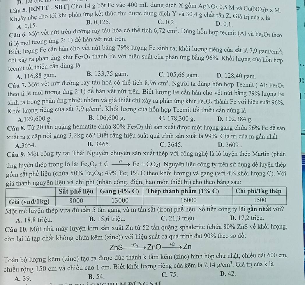 Tarche m
Câu 5. [KNTT - SBT] Cho 14 g bột Fe vào 400 mL dung dịch X gồm AgNO_30,5M và Cu(NO_3)_2* M.
Khuấy nhẹ cho tới khi phản ứng kết thúc thu được dung dịch Y và 30,4 g chất rắn Z. Giá trị của x là
A. 0,15. B. 0,125.
C. 0,2. D. 0,1.
Câu 6. Một vết nứt trên đường ray tàu hỏa có thể tích 6,72cm^3. Dùng hỗn hợp tecmit (Al và Fe_2O_3 theo
ti lệ mol tương ứng 2:1) để hàn vết nứt trên.
Biết: lượng Fe cần hàn cho vết nứt bằng 79% lượng Fe sinh ra; khối lượng riêng của sắt là 7,9gam/cm^3;
chi xảy ra phản ứng khử Fe_2O_3 thành Fe với hiệu suất của phản ứng bằng 96%. Khối lượng của hỗn hợp
tecmit tối thiểu cần dùng là
A. 116,88 gam. B. 133,75 gam. C. 105,66 gam. D. 128,40 gam.
):
Câu 7. Một vết nứt đường ray tàu hoả có thể tích 8,96cm^3. Người ta dùng hỗn hợp Tecmit ( Al; Fe_2O:
theo tỉ lệ mol tương ứng 2:1) để hàn vết nứt trên. Biết lượng Fe cần hàn cho vết nứt bằng 79% lượng Fe
sinh ra trong phản ứng nhiệt nhôm và giả thiết chỉ xảy ra phản ứng khử Fe_2O_3 thành Fe với hiệu suất 96%.
Khối lượng riêng của sắt 7,9g/cm^3. Khối lượng của hỗn hợp Tecmit tối thiều cần dùng là
A.129,600 g. B. 106,600 g. C. 178,300 g. D. 102,384 g.
Câu 8. Từ 20 tấn quặng hematite chứa 80% Fe_2O_3 thì sản xuất được một lượng gang chứa 96% Fe đề sản
xuất ra x cặp nồi gang 3,2kg có? Biết rằng hiệu suất quá trình sản xuất là 99%. Giá trị của m gần nhất
A.3654. B. 3465. C. 3645. D. 3609 .
Câu 9. Một công ty tại Thái Nguyên chuyên sản xuất thép với công nghệ là lò luyện thép Martin (phản
ng luyện thép trong lò là: Fe_xO_y+Cxrightarrow t°Fe+CO_2). Nguyên liệu công ty trên sử dụng để luyện thép
gồm sắt phế liệu (chứa 50% Fe₃O₄; 49% Fe; 1% C theo khối lượng) và gang (với 4% khối lượng C). Với
giá thành nguyên liệu và chi phí (nhân công, điện, hao mòn thiết bị) cho theo bảng sau:
Một mẻ luyện thép vừa đủ cần 5 tấn gang và m tấn sắt (iron) phế liệu. Số tiền công ty lãi gần nhất với?
A. 18,8 triệu. B. 15,6 triệu. C. 21,3 triệu. D. 17,2 triệu.
Câu 10. Một nhà máy luyện kim sản xuất Zn từ 52 tấn quặng sphalerite (chứa 80% ZnS về khối lượng,
còn lại là tạp chất không chứa kẽm (zinc)) với hiệu suất cả quá trình đạt 90% theo sơ đồ:
ZnSxrightarrow +O_2ZnOxrightarrow +CZn
Toàn bộ lượng kẽm (zinc) tạo ra được đúc thành k tấm kẽm (zinc) hình hộp chữ nhật; chiều dài 600 cm,
chiều rộng 150 cm và chiều cao 1 cm. Biết khối lượng riêng của kẽm là 7,14g/cm^3. Giá trị của k là
A. 39. B. 54.
C. 75. D. 42.