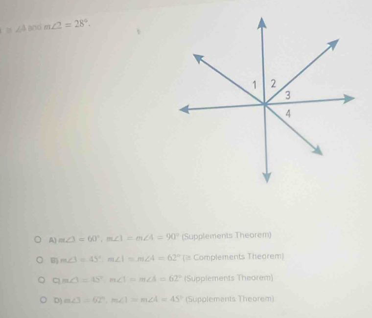 ∠ A and m∠ 2=28°.
A) m∠ 3=60°, m∠ 1=m∠ 4=90° (Supplements Theorem)
B) m∠ 3=45°, m∠ 1=m∠ 4=62° ( (= Complements Theorem)
C m∠ 3=45°, m∠ 1=m∠ A=62° (Supplements Theorem)
D) m∠ 3=62°, m∠ 1=m∠ 4=45° (Supplements Theorem)