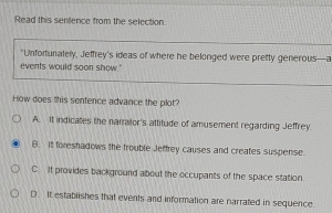 Read this sentence from the selection.
"Unfortunately, Jeffrey's ideas of where he belonged were pretty generous—a
events would soon show."
How does this sentence advance the plot?
A. It indicates the narralor's attitude of amusement regarding Jeffrey.
B. It foreshadows the frouble Jeffrey causes and creates suspense.
C. It provides background about the occupants of the space station.
D. It establishes that events and information are narrated in sequence.