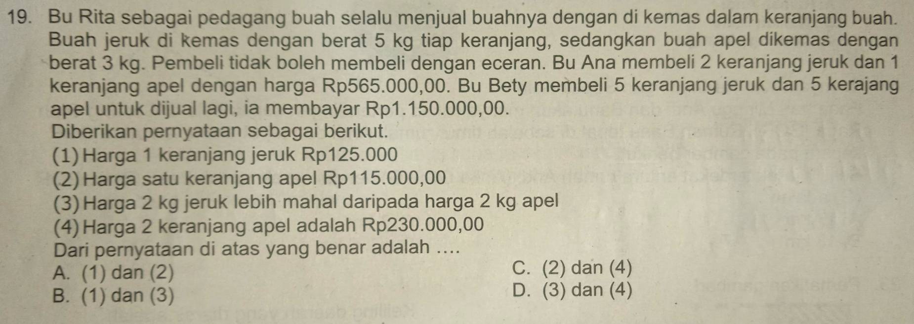 Bu Rita sebagai pedagang buah selalu menjual buahnya dengan di kemas dalam keranjang buah.
Buah jeruk di kemas dengan berat 5 kg tiap keranjang, sedangkan buah apel dikemas dengan
berat 3 kg. Pembeli tidak boleh membeli dengan eceran. Bu Ana membeli 2 keranjang jeruk dan 1
keranjang apel dengan harga Rp565.000,00. Bu Bety membeli 5 keranjang jeruk dan 5 kerajang
apel untuk dijual lagi, ia membayar Rp1.150.000,00.
Diberikan pernyataan sebagai berikut.
(1) Harga 1 keranjang jeruk Rp125.000
(2)Harga satu keranjang apel Rp115.000,00
(3)Harga 2 kg jeruk lebih mahal daripada harga 2 kg apel
(4)Harga 2 keranjang apel adalah Rp230.000,00
Dari pernyataan di atas yang benar adalah ....
A. (1) dan (2)
C. (2) dan (4)
B. (1) dan (3)
D. (3) dan (4)