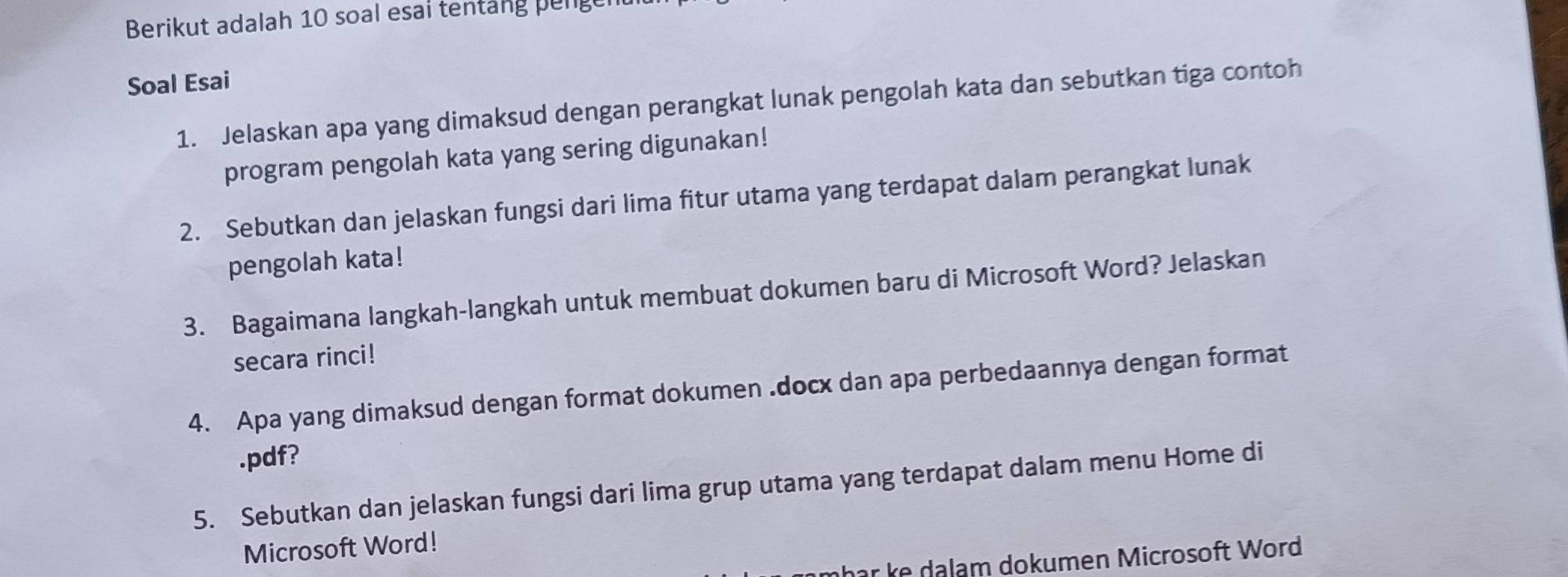 Berikut adalah 10 soal esai tentang penge 
Soal Esai 
1. Jelaskan apa yang dimaksud dengan perangkat lunak pengolah kata dan sebutkan tiga contoh 
program pengolah kata yang sering digunakan! 
2. Sebutkan dan jelaskan fungsi dari lima fitur utama yang terdapat dalam perangkat lunak 
pengolah kata! 
3. Bagaimana langkah-langkah untuk membuat dokumen baru di Microsoft Word? Jelaskan 
secara rinci! 
4. Apa yang dimaksud dengan format dokumen .docx dan apa perbedaannya dengan format 
.pdf? 
5. Sebutkan dan jelaskan fungsi dari lima grup utama yang terdapat dalam menu Home di 
Microsoft Word! 
mhar ke dalam dokumen Microsoft Word