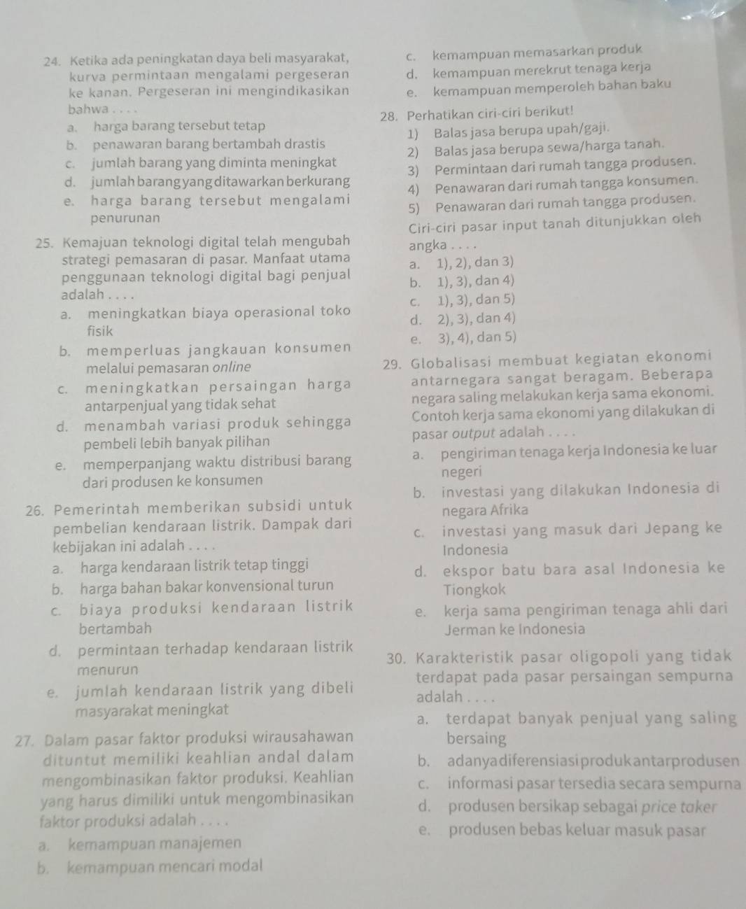 Ketika ada peningkatan daya beli masyarakat, c. kemampuan memasarkan produk
kurva permintaan mengalami pergeseran d. kemampuan merekrut tenaga kerja
ke kanan. Pergeseran ini mengindikasikan e. kemampuan memperoleh bahan baku
bahwa . . . .
a. harga barang tersebut tetap 28. Perhatikan ciri-ciri berikut!
b. penawaran barang bertambah drastis 1) Balas jasa berupa upah/gaji.
c. jumlah barang yang diminta meningkat 2) Balas jasa berupa sewa/harga tanah.
d. jumlah barang yang ditawarkan berkurang 3) Permintaan dari rumah tangga produsen.
e. harga barang tersebut mengalami 4) Penawaran dari rumah tangga konsumen.
penurunan 5) Penawaran dari rumah tangga produsen.
Ciri-ciri pasar input tanah ditunjukkan oleh
25. Kemajuan teknologi digital telah mengubah angka . . . .
strategi pemasaran di pasar. Manfaat utama
penggunaan teknologi digital bagi penjual a. 1), 2), dan 3)
adalah . . . . b. 1), 3), dan 4)
c. 1), 3), dan 5)
a. meningkatkan biaya operasional toko d. 2), 3), dan 4)
fisik
b. memperluas jangkauan konsumen e. 3), 4), dan 5)
melalui pemasaran online 29. Globalisasi membuat kegiatan ekonomi
c. meningkatkan persaingan harga antarnegara sangat beragam. Beberapa
antarpenjual yang tidak sehat negara saling melakukan kerja sama ekonomi.
d. menambah variasi produk sehingga Contoh kerja sama ekonomi yang dilakukan di
pembeli lebih banyak pilihan pasar output adalah . . . .
e. memperpanjang waktu distribusi barang a. pengiriman tenaga kerja Indonesia ke luar
negeri
dari produsen ke konsumen
b. investasi yang dilakukan Indonesia di
26. Pemerintah memberikan subsidi untuk
negara Afrika
pembelian kendaraan listrik. Dampak dari c. investasi yang masuk dari Jepang ke
kebijakan ini adalah . . . .
Indonesia
a. harga kendaraan listrik tetap tinggi
d. ekspor batu bara asal Indonesia ke
b. harga bahan bakar konvensional turun Tiongkok
c. biaya produksi kendaraan listrik e. kerja sama pengiriman tenaga ahli dari
bertambah Jerman ke Indonesia
d. permintaan terhadap kendaraan listrik
30. Karakteristik pasar oligopoli yang tidak
menurun
terdapat pada pasar persaingan sempurna
e. jumlah kendaraan listrik yang dibeli adalah . . . .
masyarakat meningkat a. terdapat banyak penjual yang saling
27. Dalam pasar faktor produksi wirausahawan bersaing
dituntut memiliki keahlian andal dalam b. adanyadiferensiasiprodukantarprodusen
mengombinasikan faktor produksi. Keahlian c. informasi pasar tersedia secara sempurna
yang harus dimiliki untuk mengombinasikan d. produsen bersikap sebagai price taker
faktor produksi adalah . . . . e. produsen bebas keluar masuk pasar
a. kemampuan manajemen
b. kemampuan mencari modal