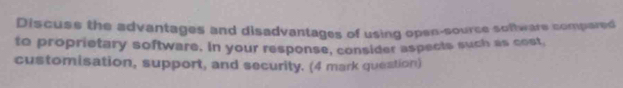 Discuss the advantages and disadvantages of using open-source soltware compared 
to proprietary software. In your response, consider aspects such as cost, 
customisation, support, and security. (4 mark question)