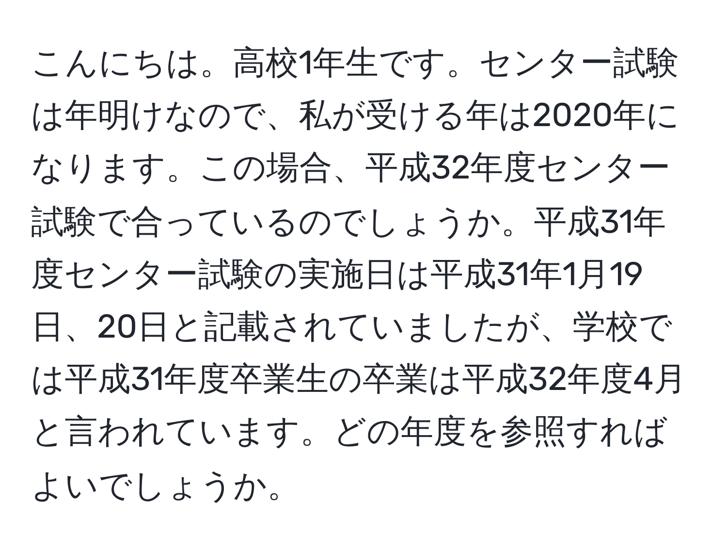 こんにちは。高校1年生です。センター試験は年明けなので、私が受ける年は2020年になります。この場合、平成32年度センター試験で合っているのでしょうか。平成31年度センター試験の実施日は平成31年1月19日、20日と記載されていましたが、学校では平成31年度卒業生の卒業は平成32年度4月と言われています。どの年度を参照すればよいでしょうか。