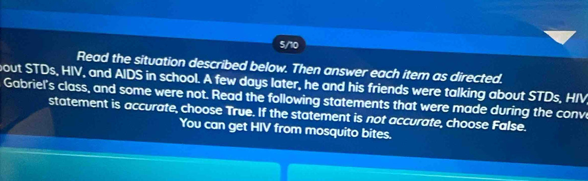 5/10 
Read the situation described below. Then answer each item as directed. 
bout STDs, HIV, and AIDS in school. A few days later, he and his friends were talking about STDs, HIV 
Gabriel's class, and some were not. Read the following statements that were made during the conv 
statement is accurate, choose True. If the statement is not accurate, choose False. 
You can get HIV from mosquito bites.