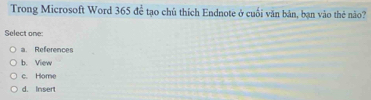 Trong Microsoft Word 365 để tạo chủ thích Endnote ở cuối văn bản, bạn vào thẻ não?
Select one:
a. References
b. View
c. Home
d. Insert