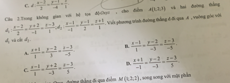 C. d: (x-2)/2 = (y-1)/-4 = z/1 . 
Câu 2.Trong không gian với hệ tọa độ Oxyz , cho điểm A(1;2;3) và hai đường thắng
d_1: (x-2)/2 = (y+2)/-1 = (z-3)/1 ; d_2: (x-1)/-1 = (y-1)/2 = (z+1)/1 . Viết phương trình đường thẳng d đi qua A , vuông góc với
d_1 và cắt d_2.
A.  (x+1)/1 = (y-2)/3 = (z-3)/-5 .
B.  (x-1)/1 = (y-2)/-3 = (z-3)/-5 .
C.  (x-1)/1 = (y+2)/-3 = (z-3)/5 .
D.  (x+1)/-1 = (y-2)/-3 = (z-3)/5 . 
tường thẳng đi qua điểm M(1;2;2) , song song với mặt phần