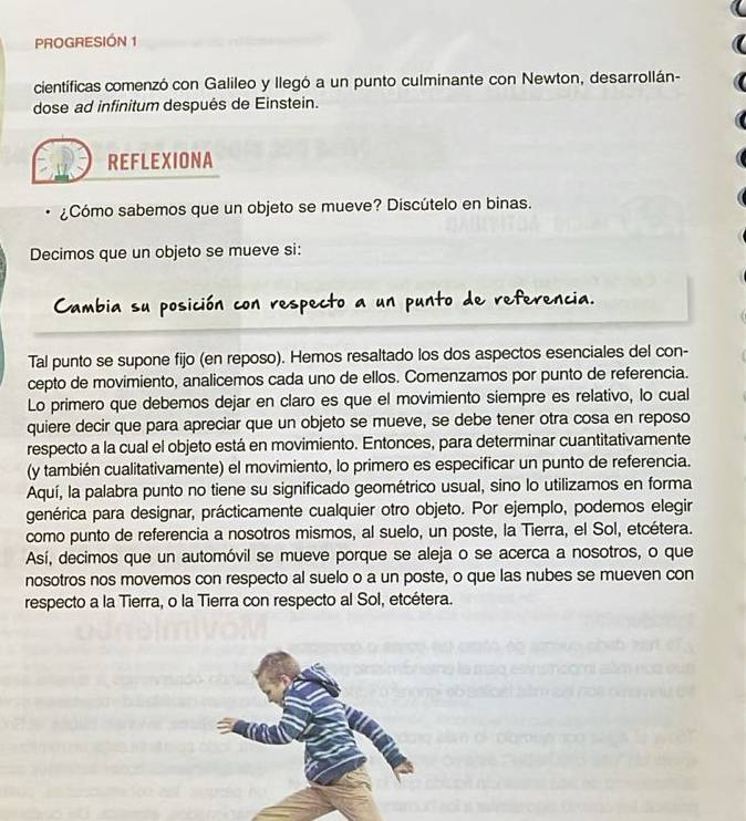 PROGRESIÓN 1 
científicas comenzó con Galileo y llegó a un punto culminante con Newton, desarrollán- 
dose ad infinitum después de Einstein. 
REFLEXIONA 
¿Cómo sabemos que un objeto se mueve? Discútelo en binas. 
Decimos que un objeto se mueve si: 
Cambia su posición con respecto a un punto de referencia. 
Tal punto se supone fijo (en reposo). Hemos resaltado los dos aspectos esenciales del con- 
cepto de movimiento, analicemos cada uno de ellos. Comenzamos por punto de referencia. 
Lo primero que debemos dejar en claro es que el movimiento siempre es relativo, lo cual 
quiere decir que para apreciar que un objeto se mueve, se debe tener otra cosa en reposo 
respecto a la cual el objeto está en movimiento. Entonces, para determinar cuantitativamente 
(y también cualitativamente) el movimiento, lo primero es especificar un punto de referencia. 
Aquí, la palabra punto no tiene su significado geométrico usual, sino lo utilizamos en forma 
genérica para designar, prácticamente cualquier otro objeto. Por ejemplo, podemos elegir 
como punto de referencia a nosotros mismos, al suelo, un poste, la Tierra, el Sol, etcétera. 
Así, decimos que un automóvil se mueve porque se aleja o se acerca a nosotros, o que 
nosotros nos movemos con respecto al suelo o a un poste, o que las nubes se mueven con 
respecto a la Tierra, o la Tierra con respecto al Sol, etcétera.