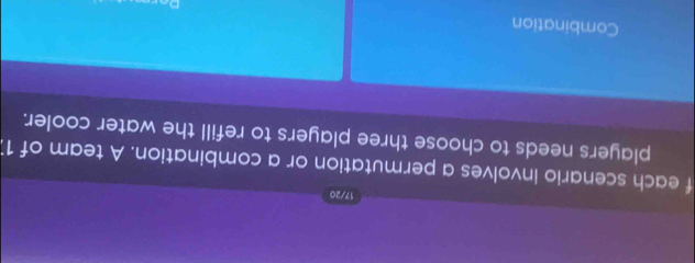 17/20 
f each scenario involves a permutation or a combination. A team of 11
players needs to choose three players to refill the water cooler. 
Combination